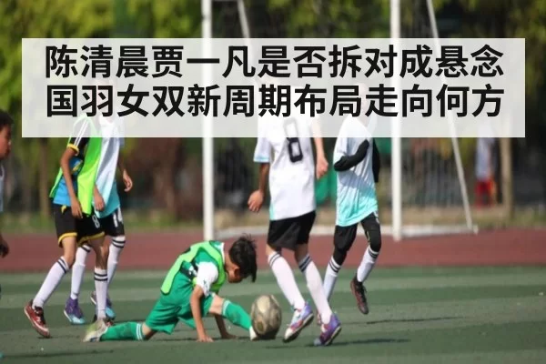 陈清晨贾一凡是否拆对成悬念 国羽女双新周期布局走向何方