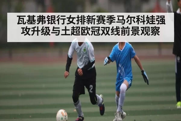瓦基弗银行女排新赛季马尔科娃强攻升级与土超欧冠双线前景观察